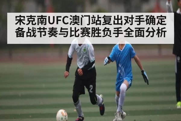 宋克南UFC澳门站复出对手确定 备战节奏与比赛胜负手全面分析